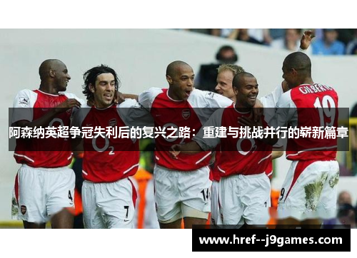 阿森纳英超争冠失利后的复兴之路：重建与挑战并行的崭新篇章
